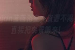 最新usejan蓝蓝浴室，资源不需要镜头，直接把实景搬来！